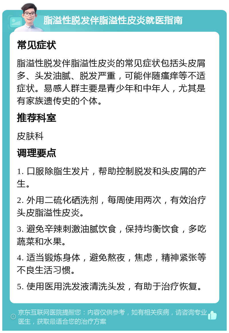 脂溢性脱发伴脂溢性皮炎就医指南 常见症状 脂溢性脱发伴脂溢性皮炎的常见症状包括头皮屑多、头发油腻、脱发严重，可能伴随瘙痒等不适症状。易感人群主要是青少年和中年人，尤其是有家族遗传史的个体。 推荐科室 皮肤科 调理要点 1. 口服除脂生发片，帮助控制脱发和头皮屑的产生。 2. 外用二硫化硒洗剂，每周使用两次，有效治疗头皮脂溢性皮炎。 3. 避免辛辣刺激油腻饮食，保持均衡饮食，多吃蔬菜和水果。 4. 适当锻炼身体，避免熬夜，焦虑，精神紧张等不良生活习惯。 5. 使用医用洗发液清洗头发，有助于治疗恢复。