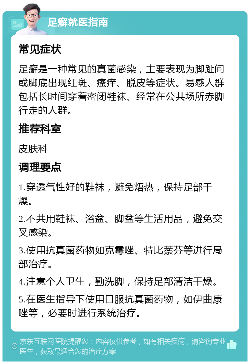 足癣就医指南 常见症状 足癣是一种常见的真菌感染，主要表现为脚趾间或脚底出现红斑、瘙痒、脱皮等症状。易感人群包括长时间穿着密闭鞋袜、经常在公共场所赤脚行走的人群。 推荐科室 皮肤科 调理要点 1.穿透气性好的鞋袜，避免焐热，保持足部干燥。 2.不共用鞋袜、浴盆、脚盆等生活用品，避免交叉感染。 3.使用抗真菌药物如克霉唑、特比萘芬等进行局部治疗。 4.注意个人卫生，勤洗脚，保持足部清洁干燥。 5.在医生指导下使用口服抗真菌药物，如伊曲康唑等，必要时进行系统治疗。