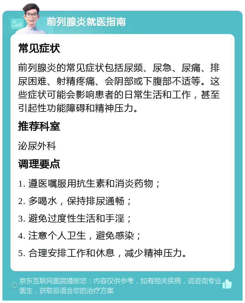 前列腺炎就医指南 常见症状 前列腺炎的常见症状包括尿频、尿急、尿痛、排尿困难、射精疼痛、会阴部或下腹部不适等。这些症状可能会影响患者的日常生活和工作，甚至引起性功能障碍和精神压力。 推荐科室 泌尿外科 调理要点 1. 遵医嘱服用抗生素和消炎药物； 2. 多喝水，保持排尿通畅； 3. 避免过度性生活和手淫； 4. 注意个人卫生，避免感染； 5. 合理安排工作和休息，减少精神压力。