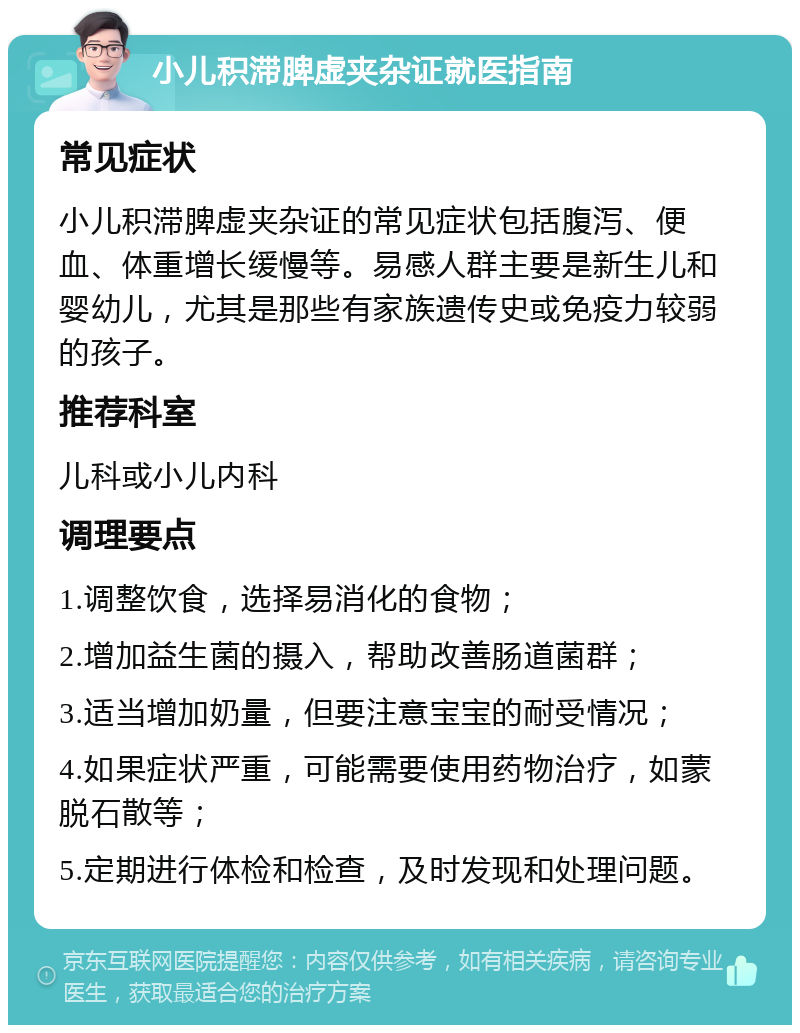 小儿积滞脾虚夹杂证就医指南 常见症状 小儿积滞脾虚夹杂证的常见症状包括腹泻、便血、体重增长缓慢等。易感人群主要是新生儿和婴幼儿，尤其是那些有家族遗传史或免疫力较弱的孩子。 推荐科室 儿科或小儿内科 调理要点 1.调整饮食，选择易消化的食物； 2.增加益生菌的摄入，帮助改善肠道菌群； 3.适当增加奶量，但要注意宝宝的耐受情况； 4.如果症状严重，可能需要使用药物治疗，如蒙脱石散等； 5.定期进行体检和检查，及时发现和处理问题。