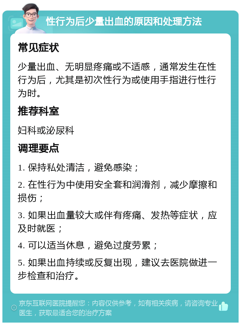 性行为后少量出血的原因和处理方法 常见症状 少量出血、无明显疼痛或不适感，通常发生在性行为后，尤其是初次性行为或使用手指进行性行为时。 推荐科室 妇科或泌尿科 调理要点 1. 保持私处清洁，避免感染； 2. 在性行为中使用安全套和润滑剂，减少摩擦和损伤； 3. 如果出血量较大或伴有疼痛、发热等症状，应及时就医； 4. 可以适当休息，避免过度劳累； 5. 如果出血持续或反复出现，建议去医院做进一步检查和治疗。