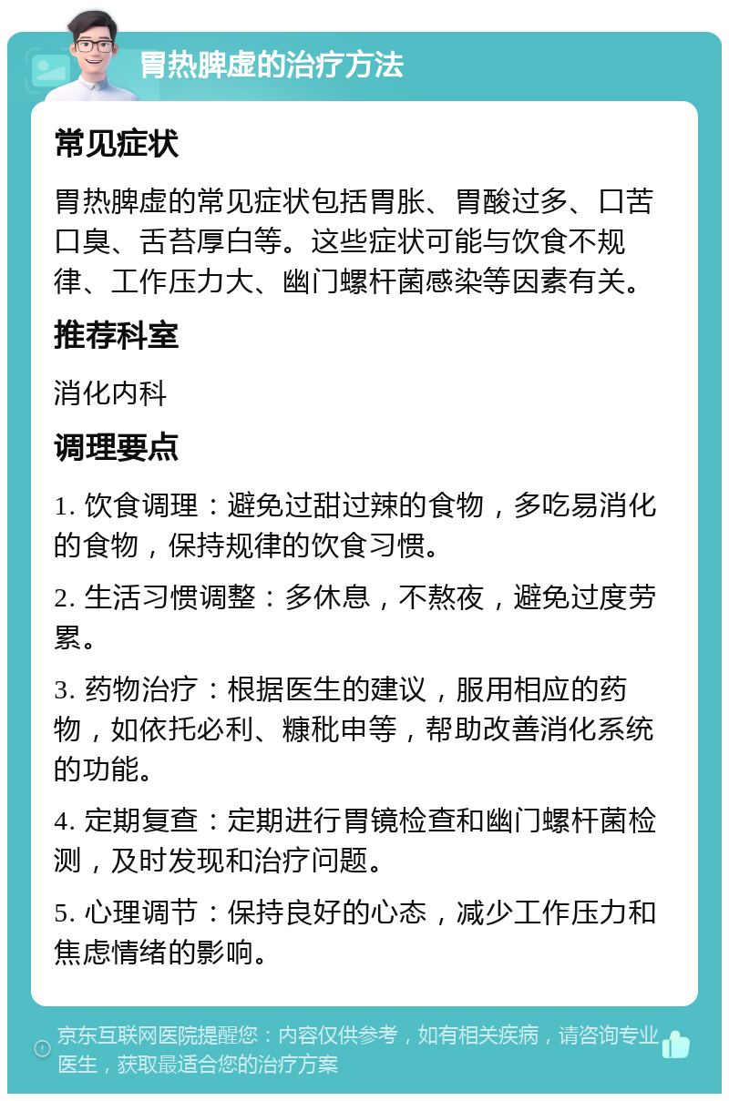 胃热脾虚的治疗方法 常见症状 胃热脾虚的常见症状包括胃胀、胃酸过多、口苦口臭、舌苔厚白等。这些症状可能与饮食不规律、工作压力大、幽门螺杆菌感染等因素有关。 推荐科室 消化内科 调理要点 1. 饮食调理：避免过甜过辣的食物，多吃易消化的食物，保持规律的饮食习惯。 2. 生活习惯调整：多休息，不熬夜，避免过度劳累。 3. 药物治疗：根据医生的建议，服用相应的药物，如依托必利、糠秕申等，帮助改善消化系统的功能。 4. 定期复查：定期进行胃镜检查和幽门螺杆菌检测，及时发现和治疗问题。 5. 心理调节：保持良好的心态，减少工作压力和焦虑情绪的影响。