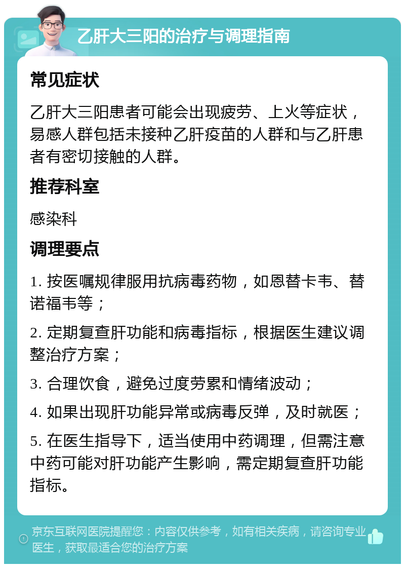 乙肝大三阳的治疗与调理指南 常见症状 乙肝大三阳患者可能会出现疲劳、上火等症状，易感人群包括未接种乙肝疫苗的人群和与乙肝患者有密切接触的人群。 推荐科室 感染科 调理要点 1. 按医嘱规律服用抗病毒药物，如恩替卡韦、替诺福韦等； 2. 定期复查肝功能和病毒指标，根据医生建议调整治疗方案； 3. 合理饮食，避免过度劳累和情绪波动； 4. 如果出现肝功能异常或病毒反弹，及时就医； 5. 在医生指导下，适当使用中药调理，但需注意中药可能对肝功能产生影响，需定期复查肝功能指标。