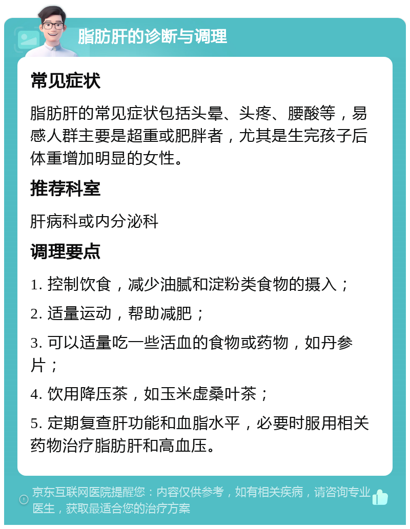 脂肪肝的诊断与调理 常见症状 脂肪肝的常见症状包括头晕、头疼、腰酸等，易感人群主要是超重或肥胖者，尤其是生完孩子后体重增加明显的女性。 推荐科室 肝病科或内分泌科 调理要点 1. 控制饮食，减少油腻和淀粉类食物的摄入； 2. 适量运动，帮助减肥； 3. 可以适量吃一些活血的食物或药物，如丹参片； 4. 饮用降压茶，如玉米虚桑叶茶； 5. 定期复查肝功能和血脂水平，必要时服用相关药物治疗脂肪肝和高血压。