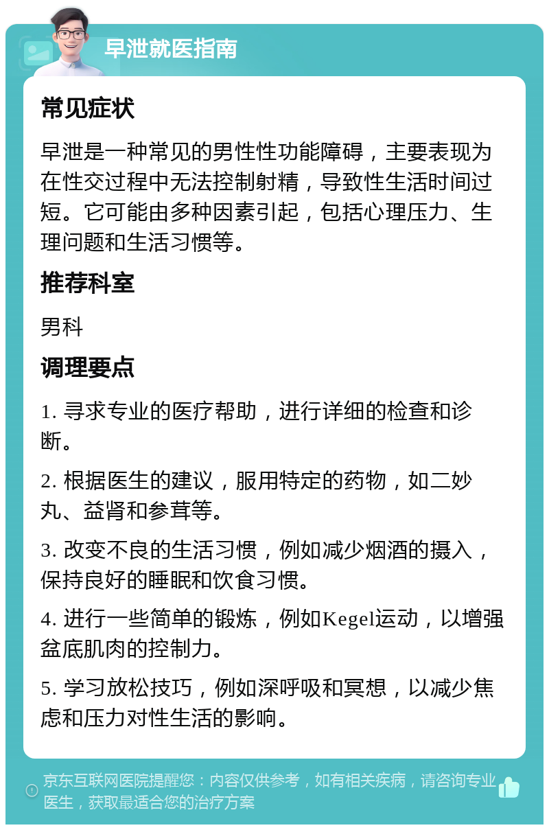 早泄就医指南 常见症状 早泄是一种常见的男性性功能障碍，主要表现为在性交过程中无法控制射精，导致性生活时间过短。它可能由多种因素引起，包括心理压力、生理问题和生活习惯等。 推荐科室 男科 调理要点 1. 寻求专业的医疗帮助，进行详细的检查和诊断。 2. 根据医生的建议，服用特定的药物，如二妙丸、益肾和参茸等。 3. 改变不良的生活习惯，例如减少烟酒的摄入，保持良好的睡眠和饮食习惯。 4. 进行一些简单的锻炼，例如Kegel运动，以增强盆底肌肉的控制力。 5. 学习放松技巧，例如深呼吸和冥想，以减少焦虑和压力对性生活的影响。