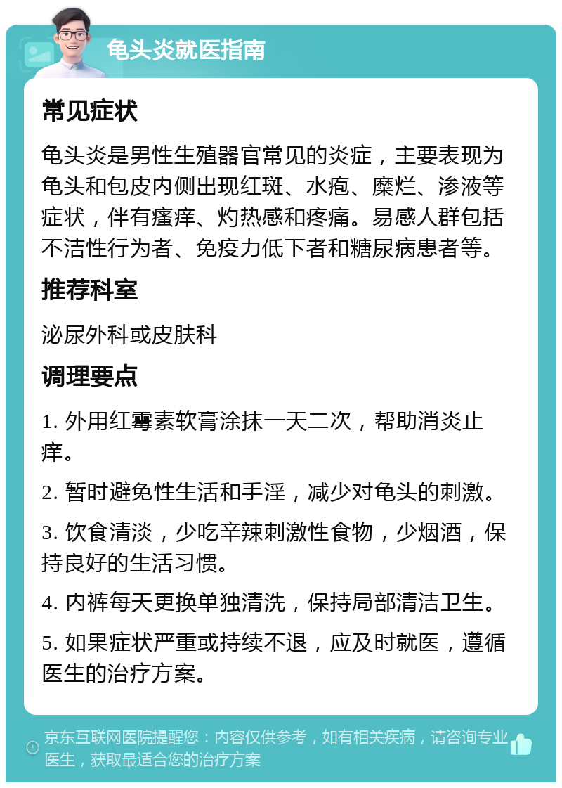 龟头炎就医指南 常见症状 龟头炎是男性生殖器官常见的炎症，主要表现为龟头和包皮内侧出现红斑、水疱、糜烂、渗液等症状，伴有瘙痒、灼热感和疼痛。易感人群包括不洁性行为者、免疫力低下者和糖尿病患者等。 推荐科室 泌尿外科或皮肤科 调理要点 1. 外用红霉素软膏涂抹一天二次，帮助消炎止痒。 2. 暂时避免性生活和手淫，减少对龟头的刺激。 3. 饮食清淡，少吃辛辣刺激性食物，少烟酒，保持良好的生活习惯。 4. 内裤每天更换单独清洗，保持局部清洁卫生。 5. 如果症状严重或持续不退，应及时就医，遵循医生的治疗方案。