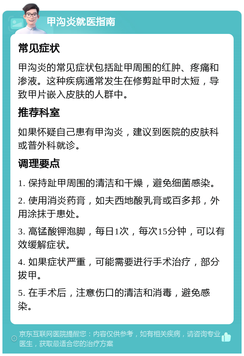 甲沟炎就医指南 常见症状 甲沟炎的常见症状包括趾甲周围的红肿、疼痛和渗液。这种疾病通常发生在修剪趾甲时太短，导致甲片嵌入皮肤的人群中。 推荐科室 如果怀疑自己患有甲沟炎，建议到医院的皮肤科或普外科就诊。 调理要点 1. 保持趾甲周围的清洁和干燥，避免细菌感染。 2. 使用消炎药膏，如夫西地酸乳膏或百多邦，外用涂抹于患处。 3. 高锰酸钾泡脚，每日1次，每次15分钟，可以有效缓解症状。 4. 如果症状严重，可能需要进行手术治疗，部分拔甲。 5. 在手术后，注意伤口的清洁和消毒，避免感染。