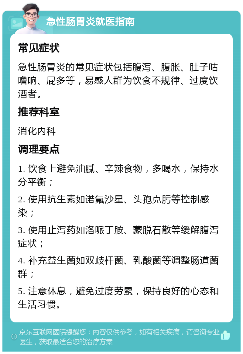 急性肠胃炎就医指南 常见症状 急性肠胃炎的常见症状包括腹泻、腹胀、肚子咕噜响、屁多等，易感人群为饮食不规律、过度饮酒者。 推荐科室 消化内科 调理要点 1. 饮食上避免油腻、辛辣食物，多喝水，保持水分平衡； 2. 使用抗生素如诺氟沙星、头孢克肟等控制感染； 3. 使用止泻药如洛哌丁胺、蒙脱石散等缓解腹泻症状； 4. 补充益生菌如双歧杆菌、乳酸菌等调整肠道菌群； 5. 注意休息，避免过度劳累，保持良好的心态和生活习惯。