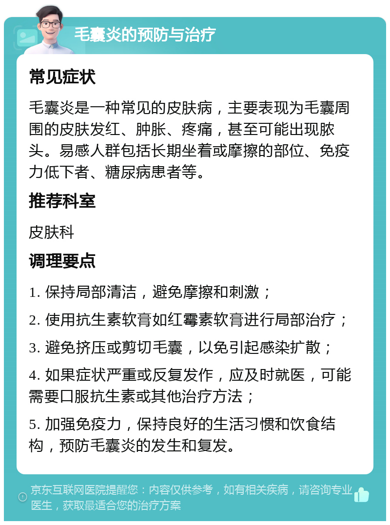 毛囊炎的预防与治疗 常见症状 毛囊炎是一种常见的皮肤病，主要表现为毛囊周围的皮肤发红、肿胀、疼痛，甚至可能出现脓头。易感人群包括长期坐着或摩擦的部位、免疫力低下者、糖尿病患者等。 推荐科室 皮肤科 调理要点 1. 保持局部清洁，避免摩擦和刺激； 2. 使用抗生素软膏如红霉素软膏进行局部治疗； 3. 避免挤压或剪切毛囊，以免引起感染扩散； 4. 如果症状严重或反复发作，应及时就医，可能需要口服抗生素或其他治疗方法； 5. 加强免疫力，保持良好的生活习惯和饮食结构，预防毛囊炎的发生和复发。