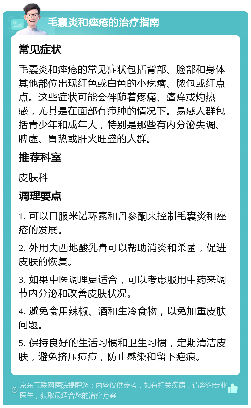 毛囊炎和痤疮的治疗指南 常见症状 毛囊炎和痤疮的常见症状包括背部、脸部和身体其他部位出现红色或白色的小疙瘩、脓包或红点点。这些症状可能会伴随着疼痛、瘙痒或灼热感，尤其是在面部有疖肿的情况下。易感人群包括青少年和成年人，特别是那些有内分泌失调、脾虚、胃热或肝火旺盛的人群。 推荐科室 皮肤科 调理要点 1. 可以口服米诺环素和丹参酮来控制毛囊炎和痤疮的发展。 2. 外用夫西地酸乳膏可以帮助消炎和杀菌，促进皮肤的恢复。 3. 如果中医调理更适合，可以考虑服用中药来调节内分泌和改善皮肤状况。 4. 避免食用辣椒、酒和生冷食物，以免加重皮肤问题。 5. 保持良好的生活习惯和卫生习惯，定期清洁皮肤，避免挤压痘痘，防止感染和留下疤痕。