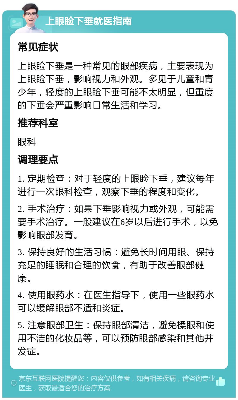 上眼睑下垂就医指南 常见症状 上眼睑下垂是一种常见的眼部疾病，主要表现为上眼睑下垂，影响视力和外观。多见于儿童和青少年，轻度的上眼睑下垂可能不太明显，但重度的下垂会严重影响日常生活和学习。 推荐科室 眼科 调理要点 1. 定期检查：对于轻度的上眼睑下垂，建议每年进行一次眼科检查，观察下垂的程度和变化。 2. 手术治疗：如果下垂影响视力或外观，可能需要手术治疗。一般建议在6岁以后进行手术，以免影响眼部发育。 3. 保持良好的生活习惯：避免长时间用眼、保持充足的睡眠和合理的饮食，有助于改善眼部健康。 4. 使用眼药水：在医生指导下，使用一些眼药水可以缓解眼部不适和炎症。 5. 注意眼部卫生：保持眼部清洁，避免揉眼和使用不洁的化妆品等，可以预防眼部感染和其他并发症。