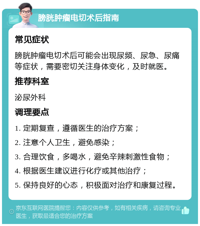 膀胱肿瘤电切术后指南 常见症状 膀胱肿瘤电切术后可能会出现尿频、尿急、尿痛等症状，需要密切关注身体变化，及时就医。 推荐科室 泌尿外科 调理要点 1. 定期复查，遵循医生的治疗方案； 2. 注意个人卫生，避免感染； 3. 合理饮食，多喝水，避免辛辣刺激性食物； 4. 根据医生建议进行化疗或其他治疗； 5. 保持良好的心态，积极面对治疗和康复过程。