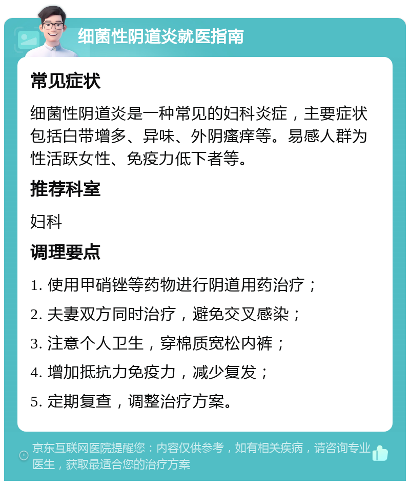 细菌性阴道炎就医指南 常见症状 细菌性阴道炎是一种常见的妇科炎症，主要症状包括白带增多、异味、外阴瘙痒等。易感人群为性活跃女性、免疫力低下者等。 推荐科室 妇科 调理要点 1. 使用甲硝锉等药物进行阴道用药治疗； 2. 夫妻双方同时治疗，避免交叉感染； 3. 注意个人卫生，穿棉质宽松内裤； 4. 增加抵抗力免疫力，减少复发； 5. 定期复查，调整治疗方案。