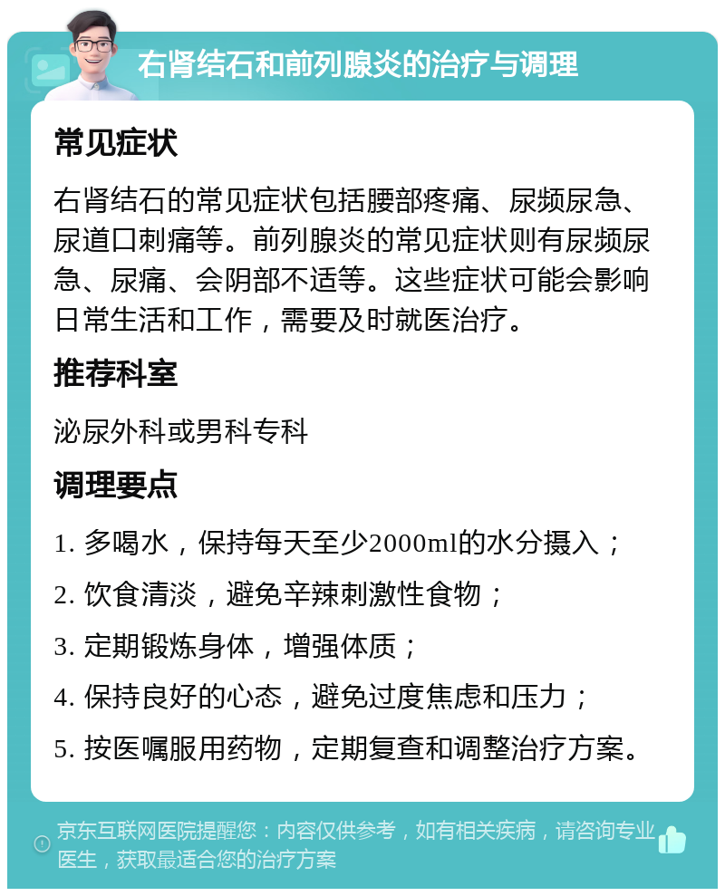 右肾结石和前列腺炎的治疗与调理 常见症状 右肾结石的常见症状包括腰部疼痛、尿频尿急、尿道口刺痛等。前列腺炎的常见症状则有尿频尿急、尿痛、会阴部不适等。这些症状可能会影响日常生活和工作，需要及时就医治疗。 推荐科室 泌尿外科或男科专科 调理要点 1. 多喝水，保持每天至少2000ml的水分摄入； 2. 饮食清淡，避免辛辣刺激性食物； 3. 定期锻炼身体，增强体质； 4. 保持良好的心态，避免过度焦虑和压力； 5. 按医嘱服用药物，定期复查和调整治疗方案。