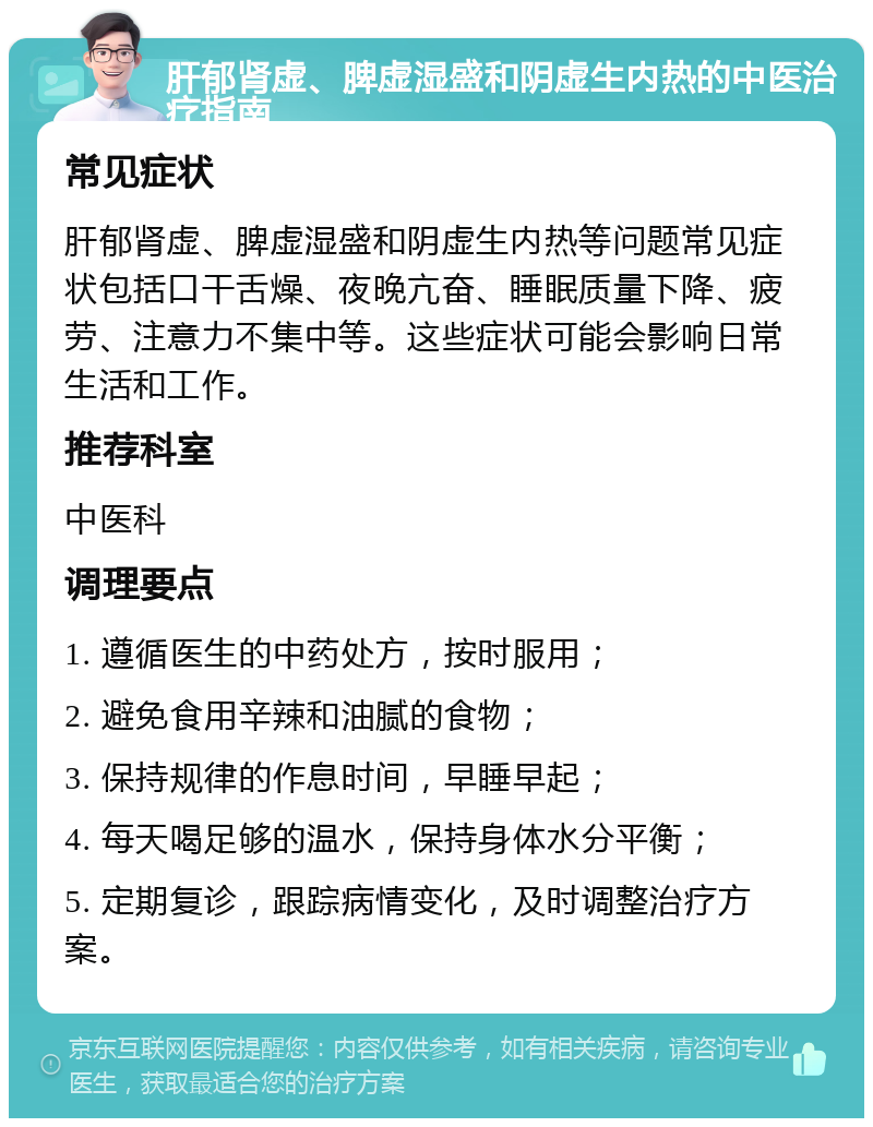 肝郁肾虚、脾虚湿盛和阴虚生内热的中医治疗指南 常见症状 肝郁肾虚、脾虚湿盛和阴虚生内热等问题常见症状包括口干舌燥、夜晚亢奋、睡眠质量下降、疲劳、注意力不集中等。这些症状可能会影响日常生活和工作。 推荐科室 中医科 调理要点 1. 遵循医生的中药处方，按时服用； 2. 避免食用辛辣和油腻的食物； 3. 保持规律的作息时间，早睡早起； 4. 每天喝足够的温水，保持身体水分平衡； 5. 定期复诊，跟踪病情变化，及时调整治疗方案。