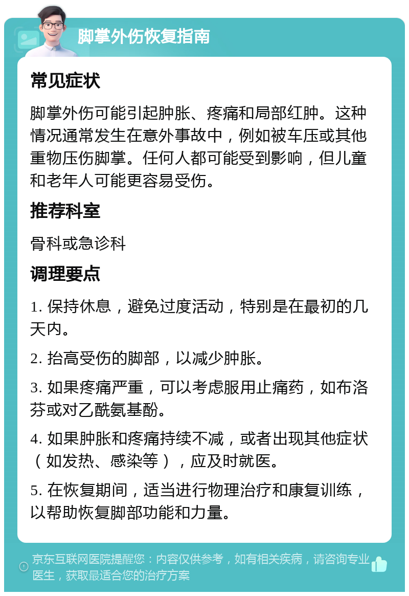 脚掌外伤恢复指南 常见症状 脚掌外伤可能引起肿胀、疼痛和局部红肿。这种情况通常发生在意外事故中，例如被车压或其他重物压伤脚掌。任何人都可能受到影响，但儿童和老年人可能更容易受伤。 推荐科室 骨科或急诊科 调理要点 1. 保持休息，避免过度活动，特别是在最初的几天内。 2. 抬高受伤的脚部，以减少肿胀。 3. 如果疼痛严重，可以考虑服用止痛药，如布洛芬或对乙酰氨基酚。 4. 如果肿胀和疼痛持续不减，或者出现其他症状（如发热、感染等），应及时就医。 5. 在恢复期间，适当进行物理治疗和康复训练，以帮助恢复脚部功能和力量。