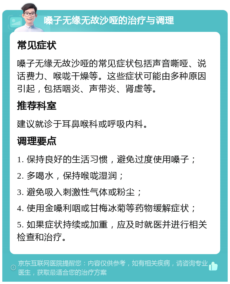 嗓子无缘无故沙哑的治疗与调理 常见症状 嗓子无缘无故沙哑的常见症状包括声音嘶哑、说话费力、喉咙干燥等。这些症状可能由多种原因引起，包括咽炎、声带炎、肾虚等。 推荐科室 建议就诊于耳鼻喉科或呼吸内科。 调理要点 1. 保持良好的生活习惯，避免过度使用嗓子； 2. 多喝水，保持喉咙湿润； 3. 避免吸入刺激性气体或粉尘； 4. 使用金嗓利咽或甘梅冰菊等药物缓解症状； 5. 如果症状持续或加重，应及时就医并进行相关检查和治疗。