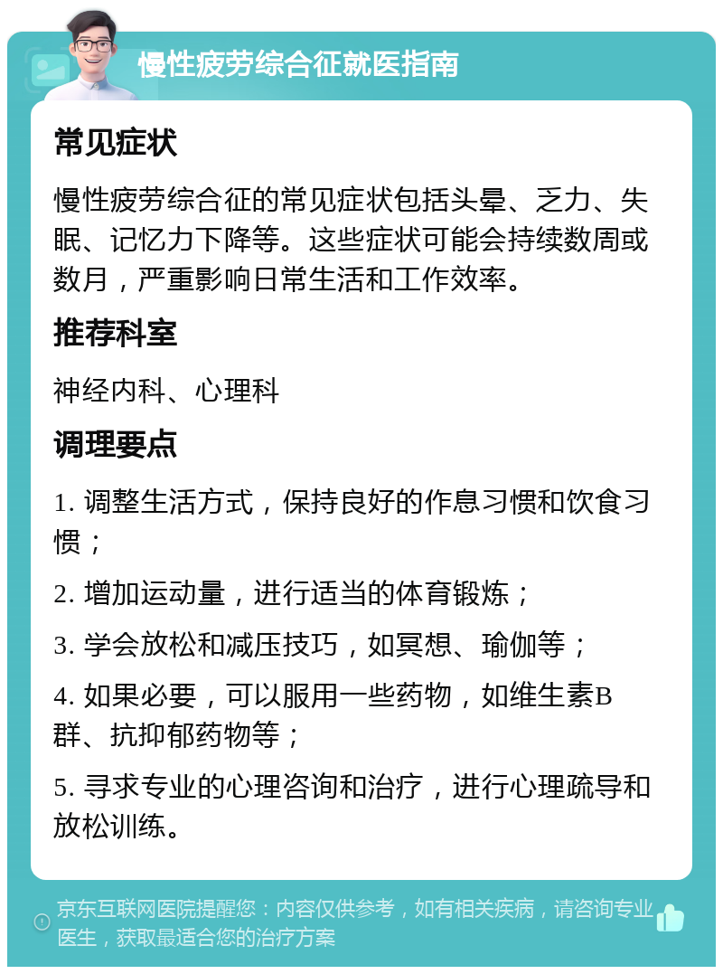 慢性疲劳综合征就医指南 常见症状 慢性疲劳综合征的常见症状包括头晕、乏力、失眠、记忆力下降等。这些症状可能会持续数周或数月，严重影响日常生活和工作效率。 推荐科室 神经内科、心理科 调理要点 1. 调整生活方式，保持良好的作息习惯和饮食习惯； 2. 增加运动量，进行适当的体育锻炼； 3. 学会放松和减压技巧，如冥想、瑜伽等； 4. 如果必要，可以服用一些药物，如维生素B群、抗抑郁药物等； 5. 寻求专业的心理咨询和治疗，进行心理疏导和放松训练。