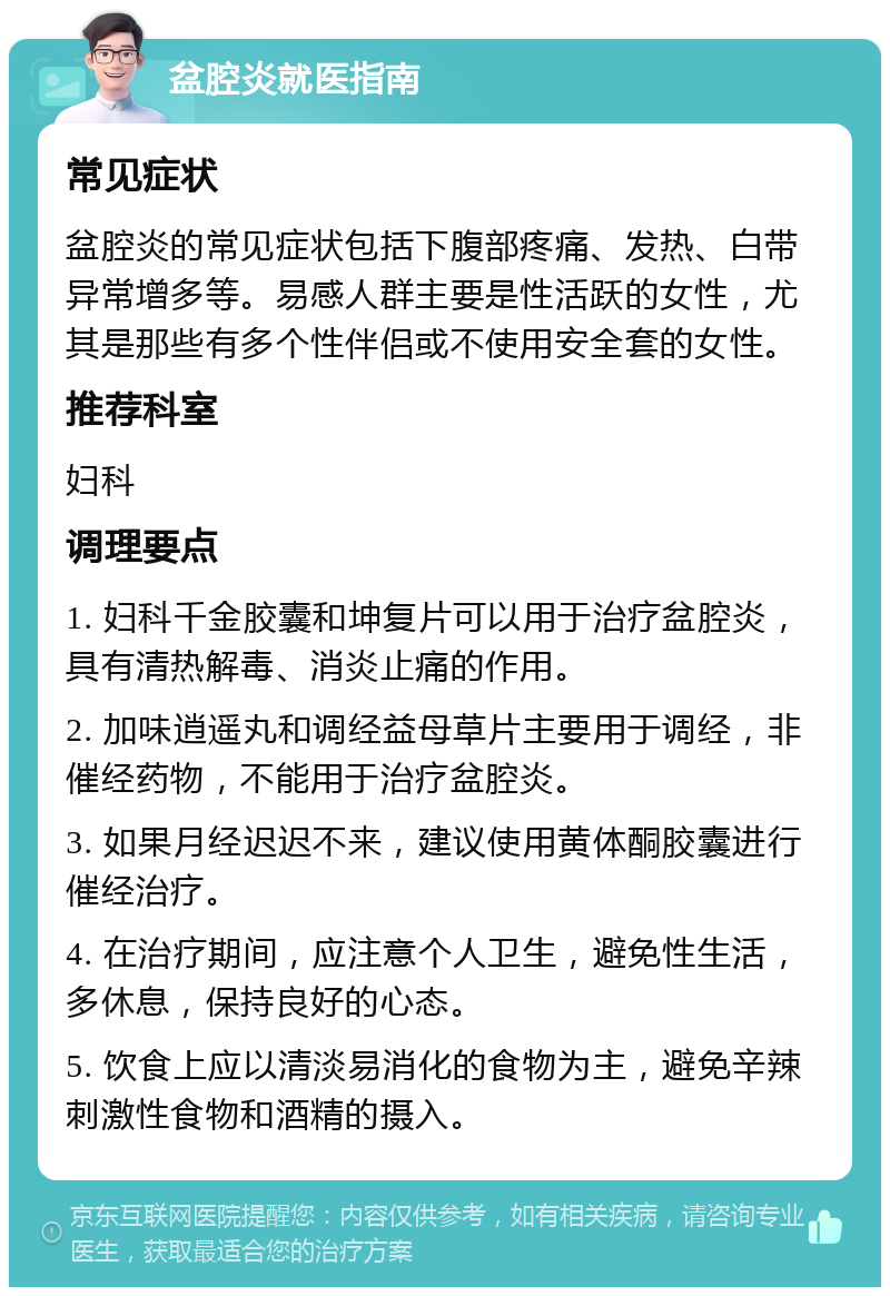 盆腔炎就医指南 常见症状 盆腔炎的常见症状包括下腹部疼痛、发热、白带异常增多等。易感人群主要是性活跃的女性，尤其是那些有多个性伴侣或不使用安全套的女性。 推荐科室 妇科 调理要点 1. 妇科千金胶囊和坤复片可以用于治疗盆腔炎，具有清热解毒、消炎止痛的作用。 2. 加味逍遥丸和调经益母草片主要用于调经，非催经药物，不能用于治疗盆腔炎。 3. 如果月经迟迟不来，建议使用黄体酮胶囊进行催经治疗。 4. 在治疗期间，应注意个人卫生，避免性生活，多休息，保持良好的心态。 5. 饮食上应以清淡易消化的食物为主，避免辛辣刺激性食物和酒精的摄入。