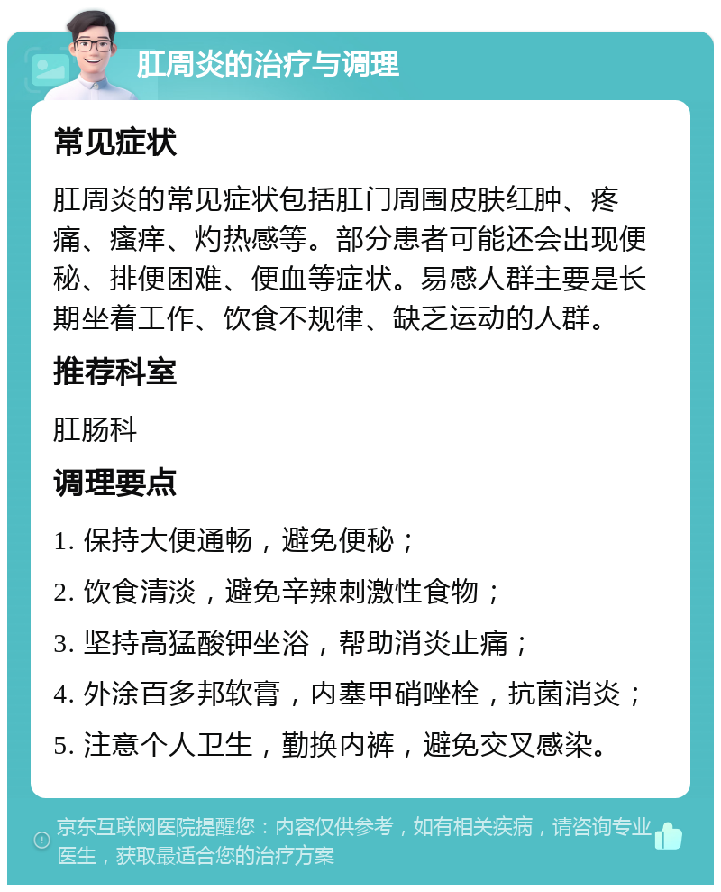 肛周炎的治疗与调理 常见症状 肛周炎的常见症状包括肛门周围皮肤红肿、疼痛、瘙痒、灼热感等。部分患者可能还会出现便秘、排便困难、便血等症状。易感人群主要是长期坐着工作、饮食不规律、缺乏运动的人群。 推荐科室 肛肠科 调理要点 1. 保持大便通畅，避免便秘； 2. 饮食清淡，避免辛辣刺激性食物； 3. 坚持高猛酸钾坐浴，帮助消炎止痛； 4. 外涂百多邦软膏，内塞甲硝唑栓，抗菌消炎； 5. 注意个人卫生，勤换内裤，避免交叉感染。