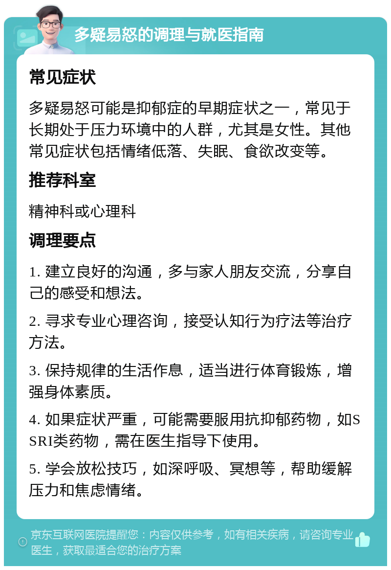 多疑易怒的调理与就医指南 常见症状 多疑易怒可能是抑郁症的早期症状之一，常见于长期处于压力环境中的人群，尤其是女性。其他常见症状包括情绪低落、失眠、食欲改变等。 推荐科室 精神科或心理科 调理要点 1. 建立良好的沟通，多与家人朋友交流，分享自己的感受和想法。 2. 寻求专业心理咨询，接受认知行为疗法等治疗方法。 3. 保持规律的生活作息，适当进行体育锻炼，增强身体素质。 4. 如果症状严重，可能需要服用抗抑郁药物，如SSRI类药物，需在医生指导下使用。 5. 学会放松技巧，如深呼吸、冥想等，帮助缓解压力和焦虑情绪。