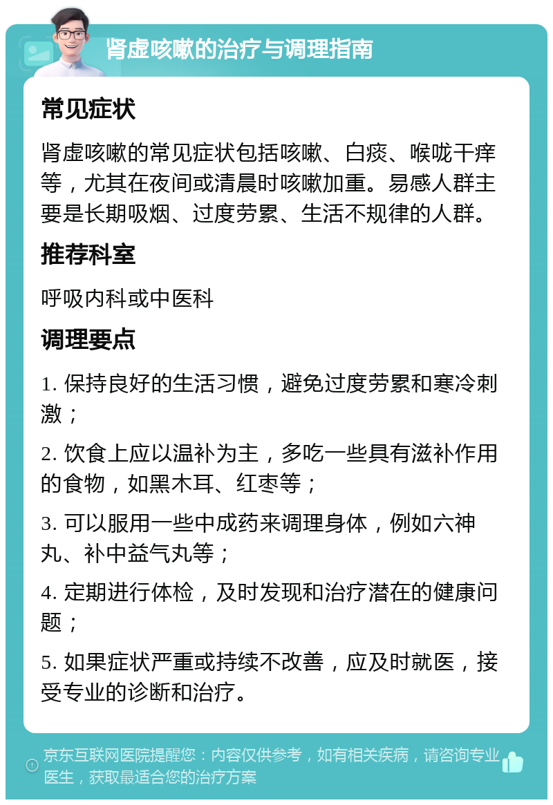 肾虚咳嗽的治疗与调理指南 常见症状 肾虚咳嗽的常见症状包括咳嗽、白痰、喉咙干痒等，尤其在夜间或清晨时咳嗽加重。易感人群主要是长期吸烟、过度劳累、生活不规律的人群。 推荐科室 呼吸内科或中医科 调理要点 1. 保持良好的生活习惯，避免过度劳累和寒冷刺激； 2. 饮食上应以温补为主，多吃一些具有滋补作用的食物，如黑木耳、红枣等； 3. 可以服用一些中成药来调理身体，例如六神丸、补中益气丸等； 4. 定期进行体检，及时发现和治疗潜在的健康问题； 5. 如果症状严重或持续不改善，应及时就医，接受专业的诊断和治疗。