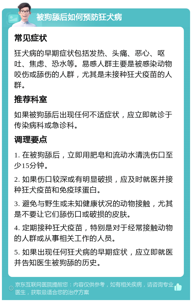 被狗舔后如何预防狂犬病 常见症状 狂犬病的早期症状包括发热、头痛、恶心、呕吐、焦虑、恐水等。易感人群主要是被感染动物咬伤或舔伤的人群，尤其是未接种狂犬疫苗的人群。 推荐科室 如果被狗舔后出现任何不适症状，应立即就诊于传染病科或急诊科。 调理要点 1. 在被狗舔后，立即用肥皂和流动水清洗伤口至少15分钟。 2. 如果伤口较深或有明显破损，应及时就医并接种狂犬疫苗和免疫球蛋白。 3. 避免与野生或未知健康状况的动物接触，尤其是不要让它们舔伤口或破损的皮肤。 4. 定期接种狂犬疫苗，特别是对于经常接触动物的人群或从事相关工作的人员。 5. 如果出现任何狂犬病的早期症状，应立即就医并告知医生被狗舔的历史。