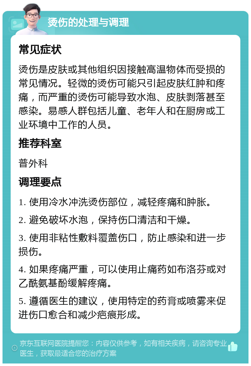 烫伤的处理与调理 常见症状 烫伤是皮肤或其他组织因接触高温物体而受损的常见情况。轻微的烫伤可能只引起皮肤红肿和疼痛，而严重的烫伤可能导致水泡、皮肤剥落甚至感染。易感人群包括儿童、老年人和在厨房或工业环境中工作的人员。 推荐科室 普外科 调理要点 1. 使用冷水冲洗烫伤部位，减轻疼痛和肿胀。 2. 避免破坏水泡，保持伤口清洁和干燥。 3. 使用非粘性敷料覆盖伤口，防止感染和进一步损伤。 4. 如果疼痛严重，可以使用止痛药如布洛芬或对乙酰氨基酚缓解疼痛。 5. 遵循医生的建议，使用特定的药膏或喷雾来促进伤口愈合和减少疤痕形成。