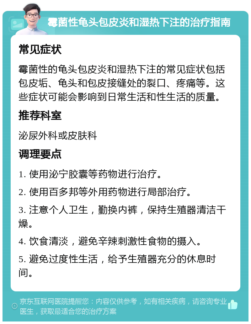 霉菌性龟头包皮炎和湿热下注的治疗指南 常见症状 霉菌性的龟头包皮炎和湿热下注的常见症状包括包皮垢、龟头和包皮接缝处的裂口、疼痛等。这些症状可能会影响到日常生活和性生活的质量。 推荐科室 泌尿外科或皮肤科 调理要点 1. 使用泌宁胶囊等药物进行治疗。 2. 使用百多邦等外用药物进行局部治疗。 3. 注意个人卫生，勤换内裤，保持生殖器清洁干燥。 4. 饮食清淡，避免辛辣刺激性食物的摄入。 5. 避免过度性生活，给予生殖器充分的休息时间。