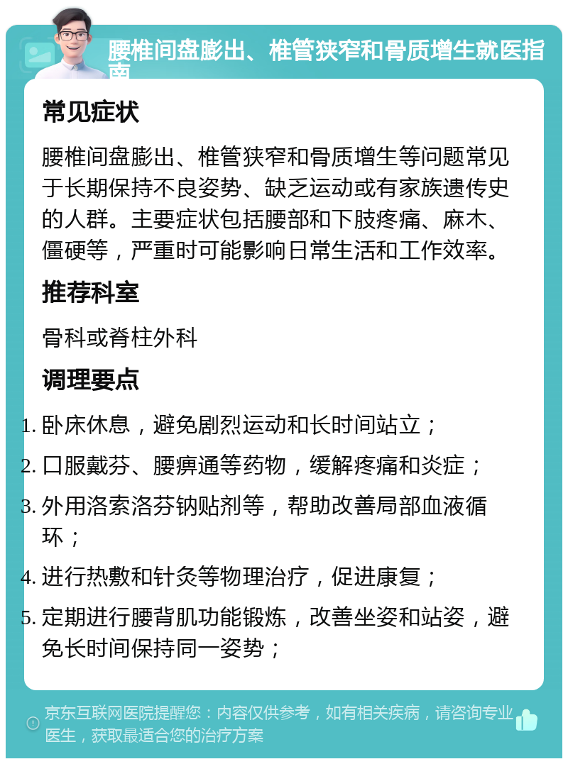 腰椎间盘膨出、椎管狭窄和骨质增生就医指南 常见症状 腰椎间盘膨出、椎管狭窄和骨质增生等问题常见于长期保持不良姿势、缺乏运动或有家族遗传史的人群。主要症状包括腰部和下肢疼痛、麻木、僵硬等，严重时可能影响日常生活和工作效率。 推荐科室 骨科或脊柱外科 调理要点 卧床休息，避免剧烈运动和长时间站立； 口服戴芬、腰痹通等药物，缓解疼痛和炎症； 外用洛索洛芬钠贴剂等，帮助改善局部血液循环； 进行热敷和针灸等物理治疗，促进康复； 定期进行腰背肌功能锻炼，改善坐姿和站姿，避免长时间保持同一姿势；