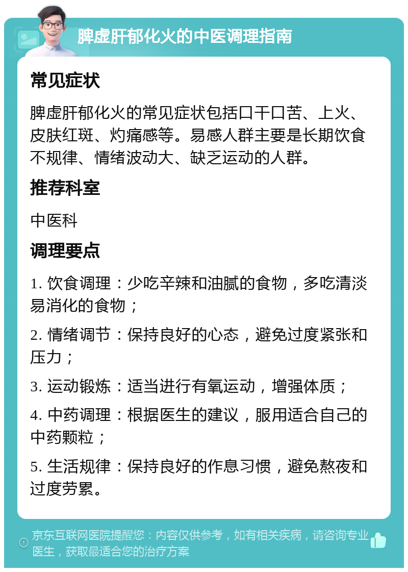 脾虚肝郁化火的中医调理指南 常见症状 脾虚肝郁化火的常见症状包括口干口苦、上火、皮肤红斑、灼痛感等。易感人群主要是长期饮食不规律、情绪波动大、缺乏运动的人群。 推荐科室 中医科 调理要点 1. 饮食调理：少吃辛辣和油腻的食物，多吃清淡易消化的食物； 2. 情绪调节：保持良好的心态，避免过度紧张和压力； 3. 运动锻炼：适当进行有氧运动，增强体质； 4. 中药调理：根据医生的建议，服用适合自己的中药颗粒； 5. 生活规律：保持良好的作息习惯，避免熬夜和过度劳累。