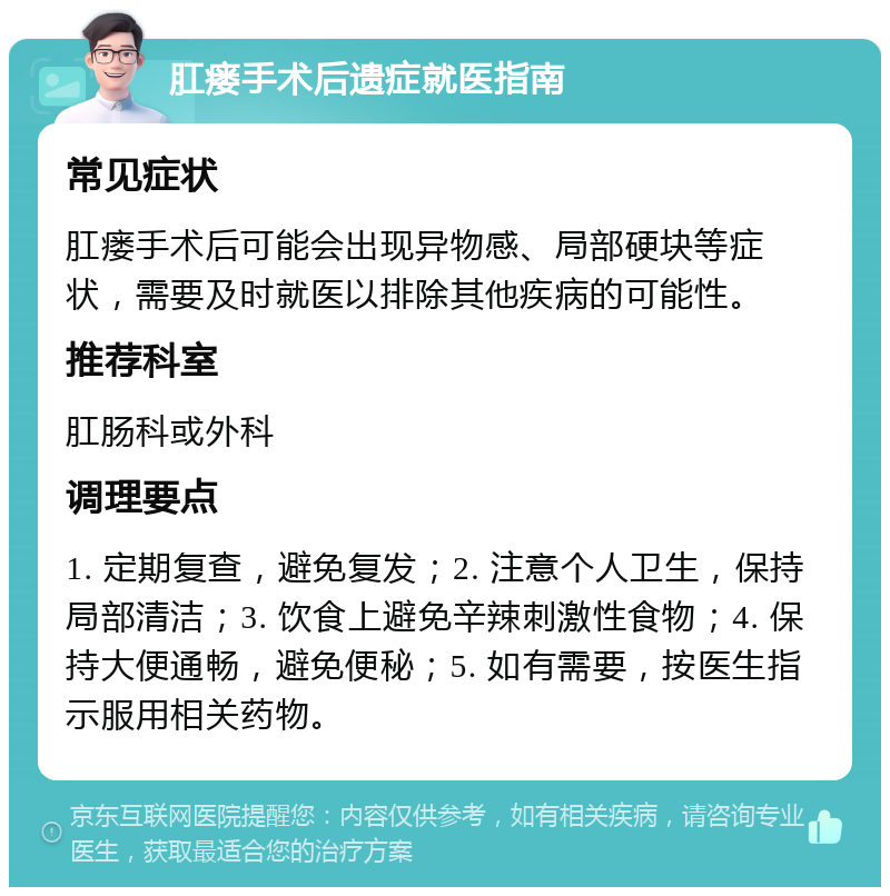 肛瘘手术后遗症就医指南 常见症状 肛瘘手术后可能会出现异物感、局部硬块等症状，需要及时就医以排除其他疾病的可能性。 推荐科室 肛肠科或外科 调理要点 1. 定期复查，避免复发；2. 注意个人卫生，保持局部清洁；3. 饮食上避免辛辣刺激性食物；4. 保持大便通畅，避免便秘；5. 如有需要，按医生指示服用相关药物。