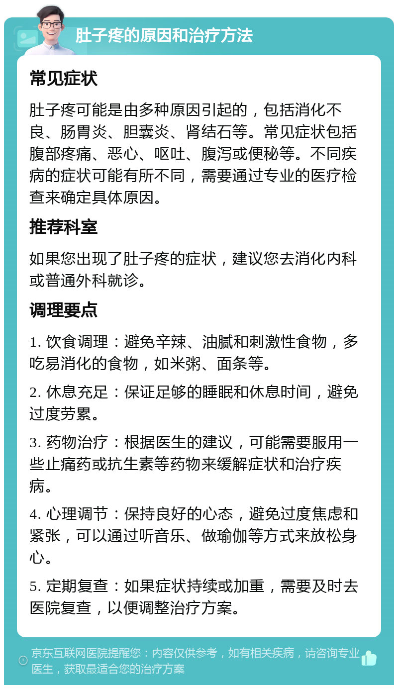 肚子疼的原因和治疗方法 常见症状 肚子疼可能是由多种原因引起的，包括消化不良、肠胃炎、胆囊炎、肾结石等。常见症状包括腹部疼痛、恶心、呕吐、腹泻或便秘等。不同疾病的症状可能有所不同，需要通过专业的医疗检查来确定具体原因。 推荐科室 如果您出现了肚子疼的症状，建议您去消化内科或普通外科就诊。 调理要点 1. 饮食调理：避免辛辣、油腻和刺激性食物，多吃易消化的食物，如米粥、面条等。 2. 休息充足：保证足够的睡眠和休息时间，避免过度劳累。 3. 药物治疗：根据医生的建议，可能需要服用一些止痛药或抗生素等药物来缓解症状和治疗疾病。 4. 心理调节：保持良好的心态，避免过度焦虑和紧张，可以通过听音乐、做瑜伽等方式来放松身心。 5. 定期复查：如果症状持续或加重，需要及时去医院复查，以便调整治疗方案。