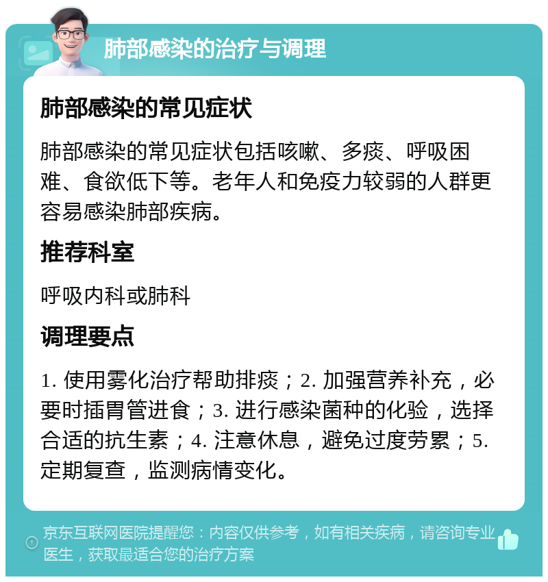 肺部感染的治疗与调理 肺部感染的常见症状 肺部感染的常见症状包括咳嗽、多痰、呼吸困难、食欲低下等。老年人和免疫力较弱的人群更容易感染肺部疾病。 推荐科室 呼吸内科或肺科 调理要点 1. 使用雾化治疗帮助排痰；2. 加强营养补充，必要时插胃管进食；3. 进行感染菌种的化验，选择合适的抗生素；4. 注意休息，避免过度劳累；5. 定期复查，监测病情变化。