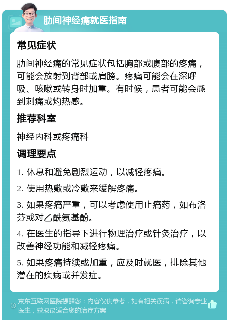 肋间神经痛就医指南 常见症状 肋间神经痛的常见症状包括胸部或腹部的疼痛，可能会放射到背部或肩膀。疼痛可能会在深呼吸、咳嗽或转身时加重。有时候，患者可能会感到刺痛或灼热感。 推荐科室 神经内科或疼痛科 调理要点 1. 休息和避免剧烈运动，以减轻疼痛。 2. 使用热敷或冷敷来缓解疼痛。 3. 如果疼痛严重，可以考虑使用止痛药，如布洛芬或对乙酰氨基酚。 4. 在医生的指导下进行物理治疗或针灸治疗，以改善神经功能和减轻疼痛。 5. 如果疼痛持续或加重，应及时就医，排除其他潜在的疾病或并发症。