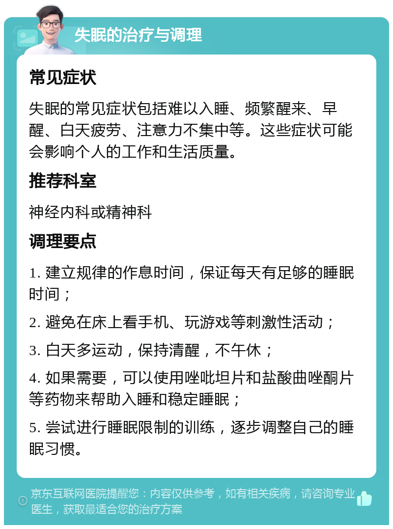 失眠的治疗与调理 常见症状 失眠的常见症状包括难以入睡、频繁醒来、早醒、白天疲劳、注意力不集中等。这些症状可能会影响个人的工作和生活质量。 推荐科室 神经内科或精神科 调理要点 1. 建立规律的作息时间，保证每天有足够的睡眠时间； 2. 避免在床上看手机、玩游戏等刺激性活动； 3. 白天多运动，保持清醒，不午休； 4. 如果需要，可以使用唑吡坦片和盐酸曲唑酮片等药物来帮助入睡和稳定睡眠； 5. 尝试进行睡眠限制的训练，逐步调整自己的睡眠习惯。