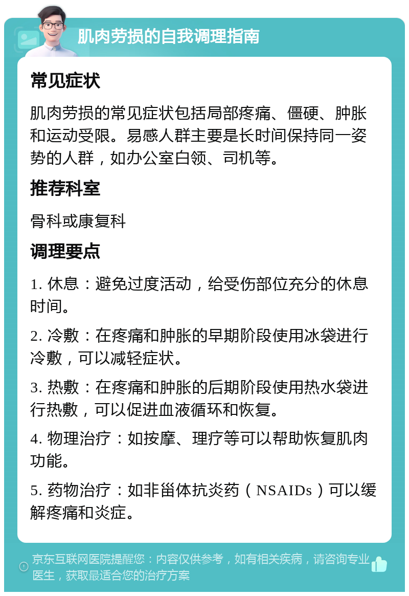 肌肉劳损的自我调理指南 常见症状 肌肉劳损的常见症状包括局部疼痛、僵硬、肿胀和运动受限。易感人群主要是长时间保持同一姿势的人群，如办公室白领、司机等。 推荐科室 骨科或康复科 调理要点 1. 休息：避免过度活动，给受伤部位充分的休息时间。 2. 冷敷：在疼痛和肿胀的早期阶段使用冰袋进行冷敷，可以减轻症状。 3. 热敷：在疼痛和肿胀的后期阶段使用热水袋进行热敷，可以促进血液循环和恢复。 4. 物理治疗：如按摩、理疗等可以帮助恢复肌肉功能。 5. 药物治疗：如非甾体抗炎药（NSAIDs）可以缓解疼痛和炎症。