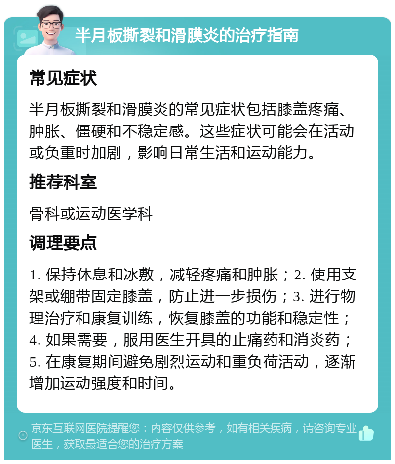 半月板撕裂和滑膜炎的治疗指南 常见症状 半月板撕裂和滑膜炎的常见症状包括膝盖疼痛、肿胀、僵硬和不稳定感。这些症状可能会在活动或负重时加剧，影响日常生活和运动能力。 推荐科室 骨科或运动医学科 调理要点 1. 保持休息和冰敷，减轻疼痛和肿胀；2. 使用支架或绷带固定膝盖，防止进一步损伤；3. 进行物理治疗和康复训练，恢复膝盖的功能和稳定性；4. 如果需要，服用医生开具的止痛药和消炎药；5. 在康复期间避免剧烈运动和重负荷活动，逐渐增加运动强度和时间。