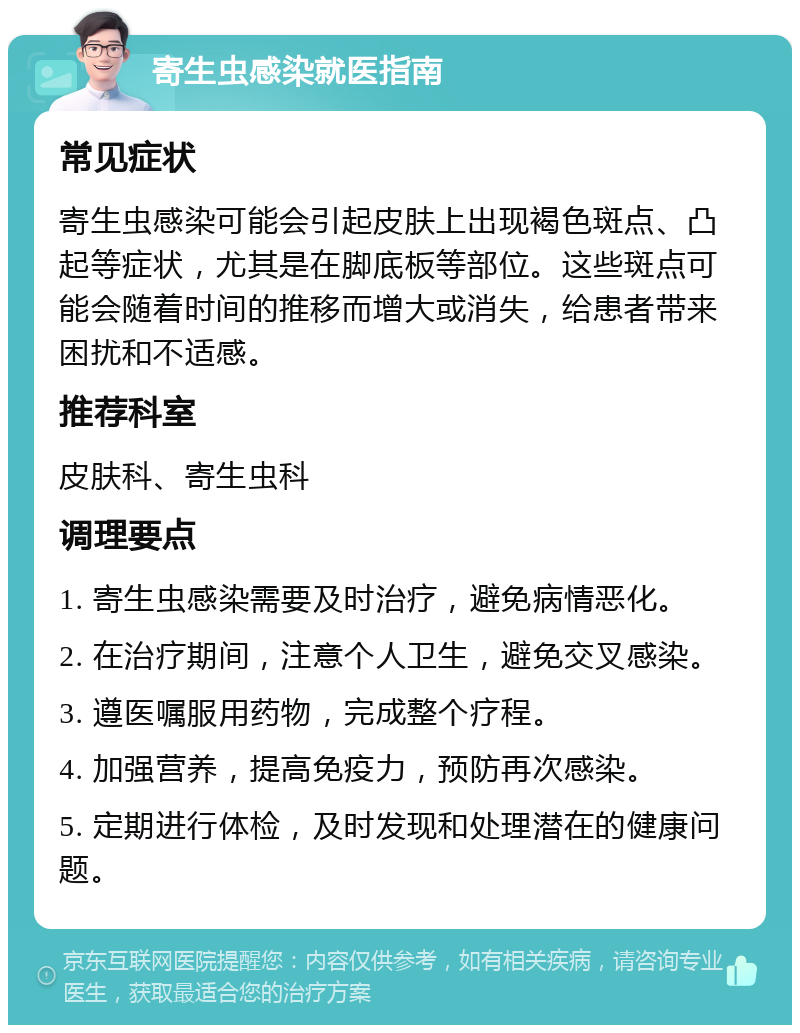 寄生虫感染就医指南 常见症状 寄生虫感染可能会引起皮肤上出现褐色斑点、凸起等症状，尤其是在脚底板等部位。这些斑点可能会随着时间的推移而增大或消失，给患者带来困扰和不适感。 推荐科室 皮肤科、寄生虫科 调理要点 1. 寄生虫感染需要及时治疗，避免病情恶化。 2. 在治疗期间，注意个人卫生，避免交叉感染。 3. 遵医嘱服用药物，完成整个疗程。 4. 加强营养，提高免疫力，预防再次感染。 5. 定期进行体检，及时发现和处理潜在的健康问题。