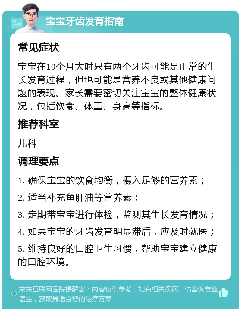 宝宝牙齿发育指南 常见症状 宝宝在10个月大时只有两个牙齿可能是正常的生长发育过程，但也可能是营养不良或其他健康问题的表现。家长需要密切关注宝宝的整体健康状况，包括饮食、体重、身高等指标。 推荐科室 儿科 调理要点 1. 确保宝宝的饮食均衡，摄入足够的营养素； 2. 适当补充鱼肝油等营养素； 3. 定期带宝宝进行体检，监测其生长发育情况； 4. 如果宝宝的牙齿发育明显滞后，应及时就医； 5. 维持良好的口腔卫生习惯，帮助宝宝建立健康的口腔环境。