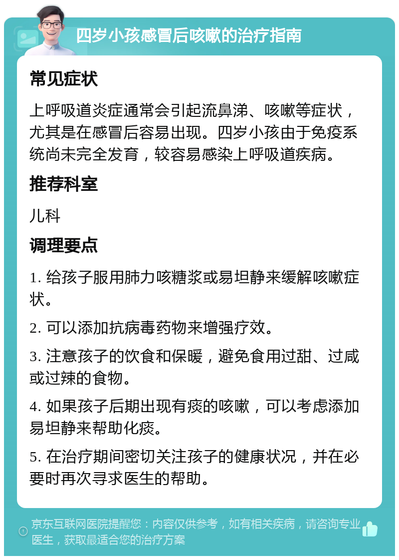 四岁小孩感冒后咳嗽的治疗指南 常见症状 上呼吸道炎症通常会引起流鼻涕、咳嗽等症状，尤其是在感冒后容易出现。四岁小孩由于免疫系统尚未完全发育，较容易感染上呼吸道疾病。 推荐科室 儿科 调理要点 1. 给孩子服用肺力咳糖浆或易坦静来缓解咳嗽症状。 2. 可以添加抗病毒药物来增强疗效。 3. 注意孩子的饮食和保暖，避免食用过甜、过咸或过辣的食物。 4. 如果孩子后期出现有痰的咳嗽，可以考虑添加易坦静来帮助化痰。 5. 在治疗期间密切关注孩子的健康状况，并在必要时再次寻求医生的帮助。