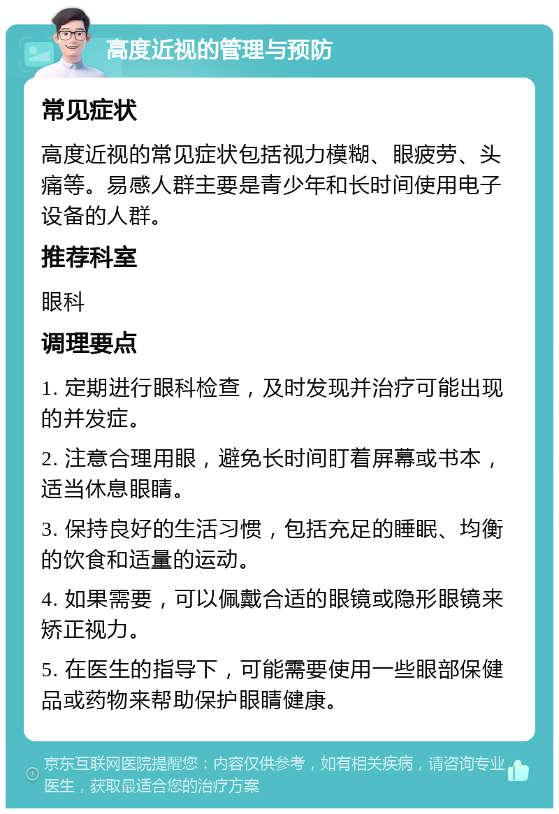 高度近视的管理与预防 常见症状 高度近视的常见症状包括视力模糊、眼疲劳、头痛等。易感人群主要是青少年和长时间使用电子设备的人群。 推荐科室 眼科 调理要点 1. 定期进行眼科检查，及时发现并治疗可能出现的并发症。 2. 注意合理用眼，避免长时间盯着屏幕或书本，适当休息眼睛。 3. 保持良好的生活习惯，包括充足的睡眠、均衡的饮食和适量的运动。 4. 如果需要，可以佩戴合适的眼镜或隐形眼镜来矫正视力。 5. 在医生的指导下，可能需要使用一些眼部保健品或药物来帮助保护眼睛健康。