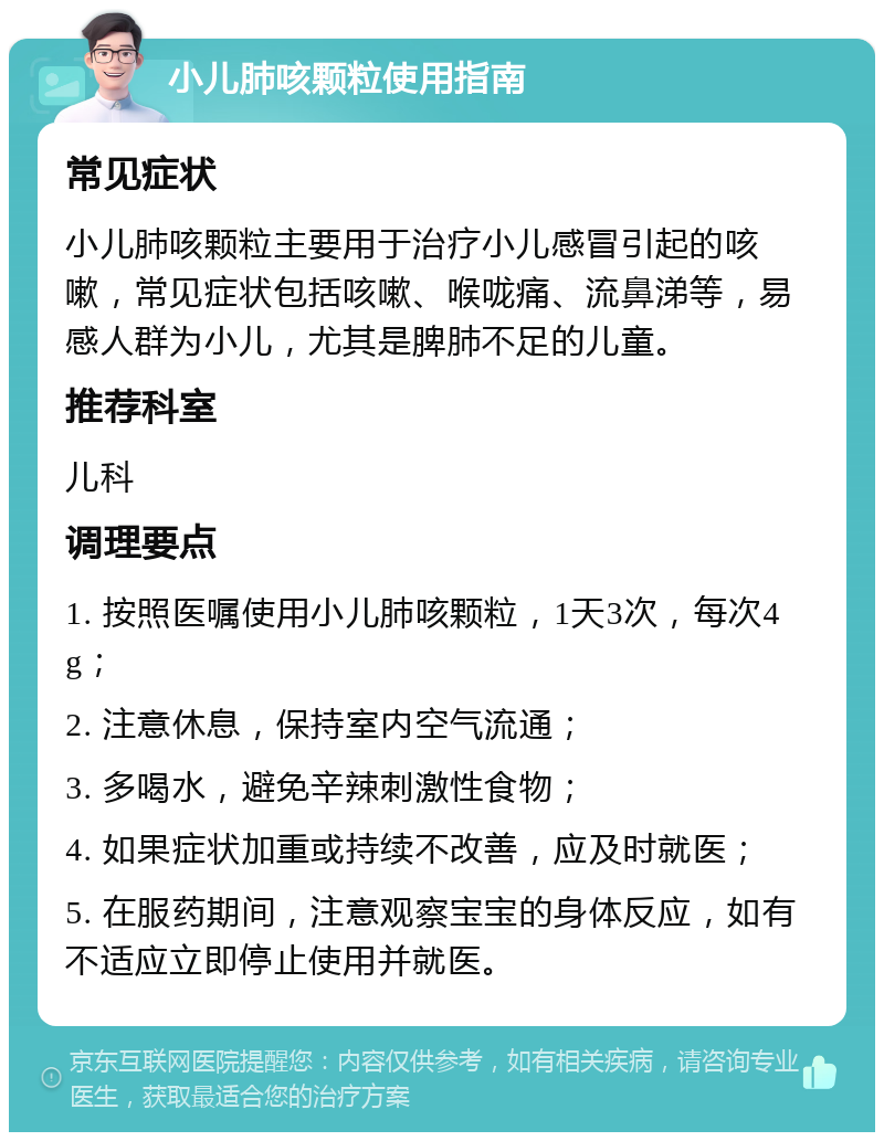 小儿肺咳颗粒使用指南 常见症状 小儿肺咳颗粒主要用于治疗小儿感冒引起的咳嗽，常见症状包括咳嗽、喉咙痛、流鼻涕等，易感人群为小儿，尤其是脾肺不足的儿童。 推荐科室 儿科 调理要点 1. 按照医嘱使用小儿肺咳颗粒，1天3次，每次4g； 2. 注意休息，保持室内空气流通； 3. 多喝水，避免辛辣刺激性食物； 4. 如果症状加重或持续不改善，应及时就医； 5. 在服药期间，注意观察宝宝的身体反应，如有不适应立即停止使用并就医。