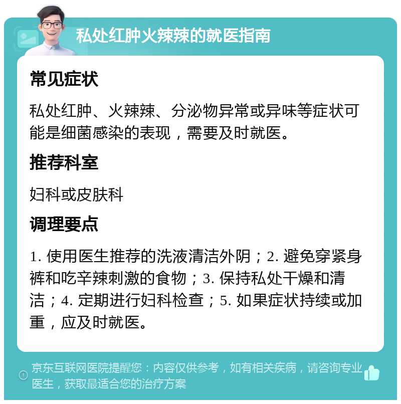 私处红肿火辣辣的就医指南 常见症状 私处红肿、火辣辣、分泌物异常或异味等症状可能是细菌感染的表现，需要及时就医。 推荐科室 妇科或皮肤科 调理要点 1. 使用医生推荐的洗液清洁外阴；2. 避免穿紧身裤和吃辛辣刺激的食物；3. 保持私处干燥和清洁；4. 定期进行妇科检查；5. 如果症状持续或加重，应及时就医。