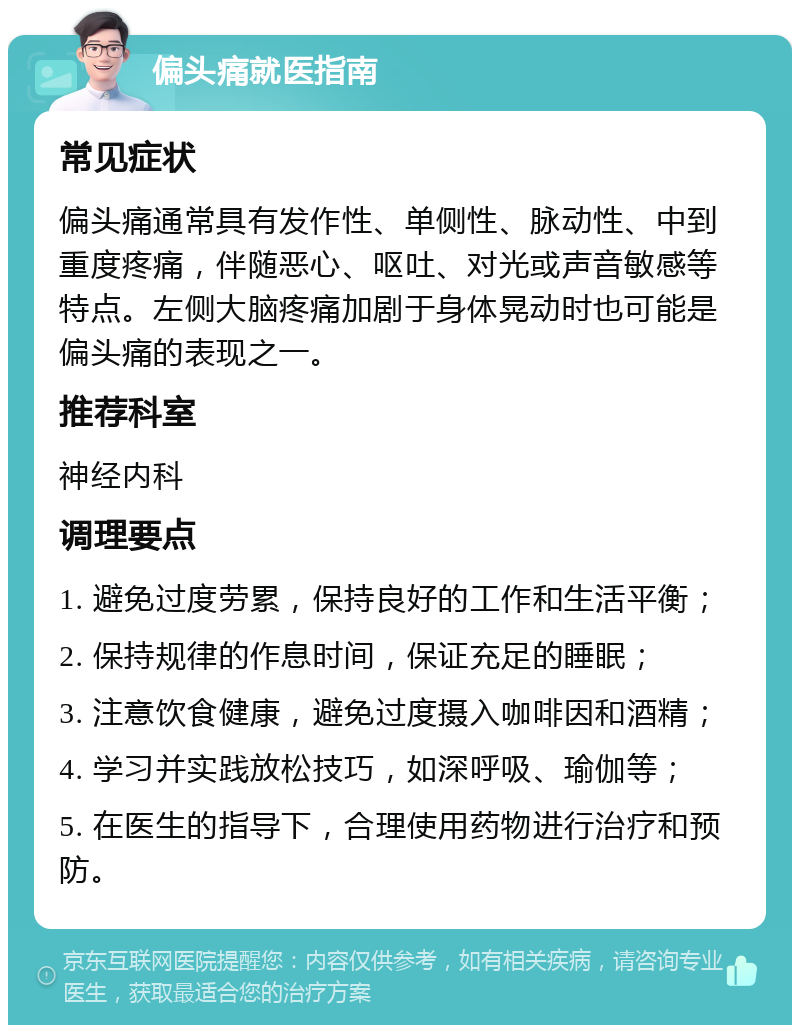 偏头痛就医指南 常见症状 偏头痛通常具有发作性、单侧性、脉动性、中到重度疼痛，伴随恶心、呕吐、对光或声音敏感等特点。左侧大脑疼痛加剧于身体晃动时也可能是偏头痛的表现之一。 推荐科室 神经内科 调理要点 1. 避免过度劳累，保持良好的工作和生活平衡； 2. 保持规律的作息时间，保证充足的睡眠； 3. 注意饮食健康，避免过度摄入咖啡因和酒精； 4. 学习并实践放松技巧，如深呼吸、瑜伽等； 5. 在医生的指导下，合理使用药物进行治疗和预防。