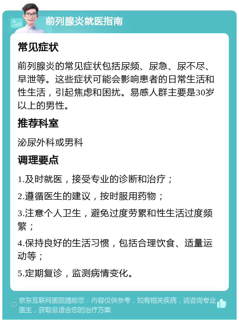 前列腺炎就医指南 常见症状 前列腺炎的常见症状包括尿频、尿急、尿不尽、早泄等。这些症状可能会影响患者的日常生活和性生活，引起焦虑和困扰。易感人群主要是30岁以上的男性。 推荐科室 泌尿外科或男科 调理要点 1.及时就医，接受专业的诊断和治疗； 2.遵循医生的建议，按时服用药物； 3.注意个人卫生，避免过度劳累和性生活过度频繁； 4.保持良好的生活习惯，包括合理饮食、适量运动等； 5.定期复诊，监测病情变化。