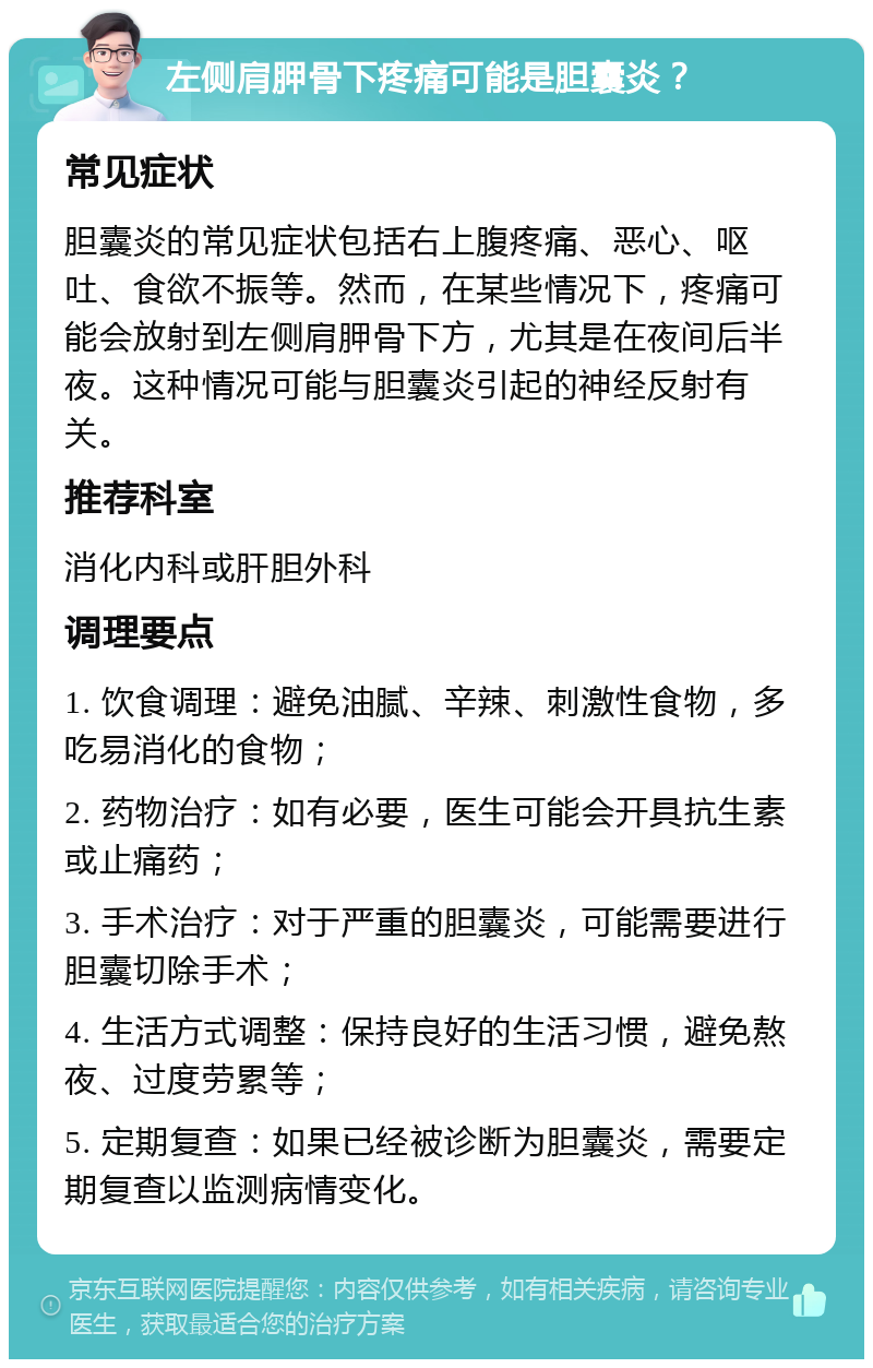 左侧肩胛骨下疼痛可能是胆囊炎？ 常见症状 胆囊炎的常见症状包括右上腹疼痛、恶心、呕吐、食欲不振等。然而，在某些情况下，疼痛可能会放射到左侧肩胛骨下方，尤其是在夜间后半夜。这种情况可能与胆囊炎引起的神经反射有关。 推荐科室 消化内科或肝胆外科 调理要点 1. 饮食调理：避免油腻、辛辣、刺激性食物，多吃易消化的食物； 2. 药物治疗：如有必要，医生可能会开具抗生素或止痛药； 3. 手术治疗：对于严重的胆囊炎，可能需要进行胆囊切除手术； 4. 生活方式调整：保持良好的生活习惯，避免熬夜、过度劳累等； 5. 定期复查：如果已经被诊断为胆囊炎，需要定期复查以监测病情变化。