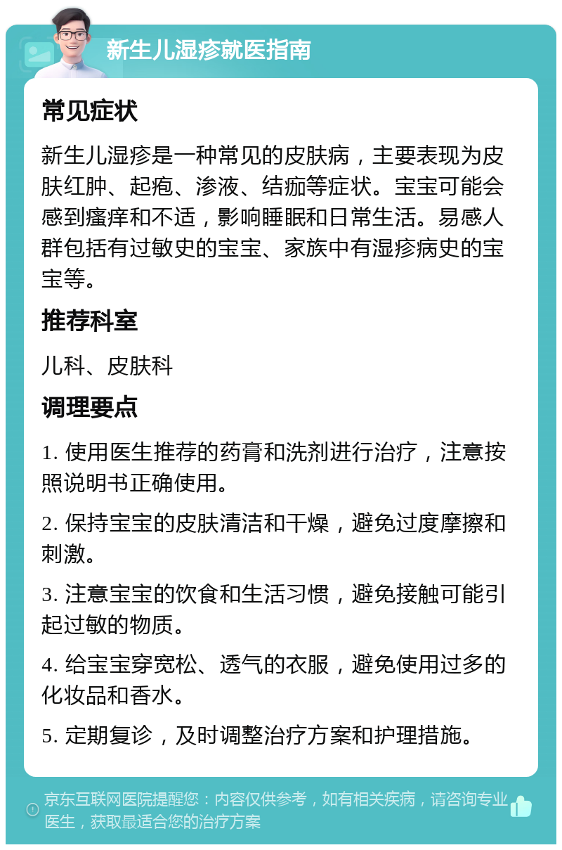 新生儿湿疹就医指南 常见症状 新生儿湿疹是一种常见的皮肤病，主要表现为皮肤红肿、起疱、渗液、结痂等症状。宝宝可能会感到瘙痒和不适，影响睡眠和日常生活。易感人群包括有过敏史的宝宝、家族中有湿疹病史的宝宝等。 推荐科室 儿科、皮肤科 调理要点 1. 使用医生推荐的药膏和洗剂进行治疗，注意按照说明书正确使用。 2. 保持宝宝的皮肤清洁和干燥，避免过度摩擦和刺激。 3. 注意宝宝的饮食和生活习惯，避免接触可能引起过敏的物质。 4. 给宝宝穿宽松、透气的衣服，避免使用过多的化妆品和香水。 5. 定期复诊，及时调整治疗方案和护理措施。