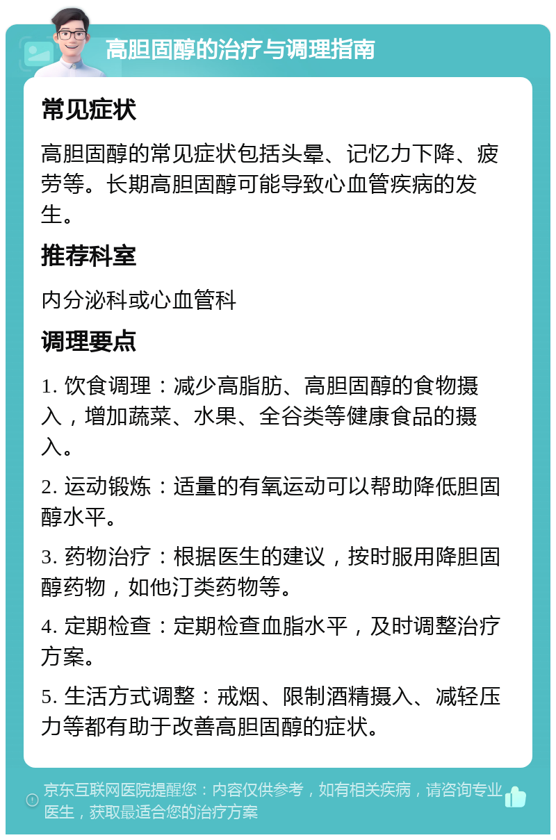 高胆固醇的治疗与调理指南 常见症状 高胆固醇的常见症状包括头晕、记忆力下降、疲劳等。长期高胆固醇可能导致心血管疾病的发生。 推荐科室 内分泌科或心血管科 调理要点 1. 饮食调理：减少高脂肪、高胆固醇的食物摄入，增加蔬菜、水果、全谷类等健康食品的摄入。 2. 运动锻炼：适量的有氧运动可以帮助降低胆固醇水平。 3. 药物治疗：根据医生的建议，按时服用降胆固醇药物，如他汀类药物等。 4. 定期检查：定期检查血脂水平，及时调整治疗方案。 5. 生活方式调整：戒烟、限制酒精摄入、减轻压力等都有助于改善高胆固醇的症状。