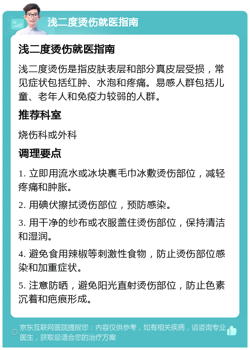 浅二度烫伤就医指南 浅二度烫伤就医指南 浅二度烫伤是指皮肤表层和部分真皮层受损，常见症状包括红肿、水泡和疼痛。易感人群包括儿童、老年人和免疫力较弱的人群。 推荐科室 烧伤科或外科 调理要点 1. 立即用流水或冰块裹毛巾冰敷烫伤部位，减轻疼痛和肿胀。 2. 用碘伏擦拭烫伤部位，预防感染。 3. 用干净的纱布或衣服盖住烫伤部位，保持清洁和湿润。 4. 避免食用辣椒等刺激性食物，防止烫伤部位感染和加重症状。 5. 注意防晒，避免阳光直射烫伤部位，防止色素沉着和疤痕形成。